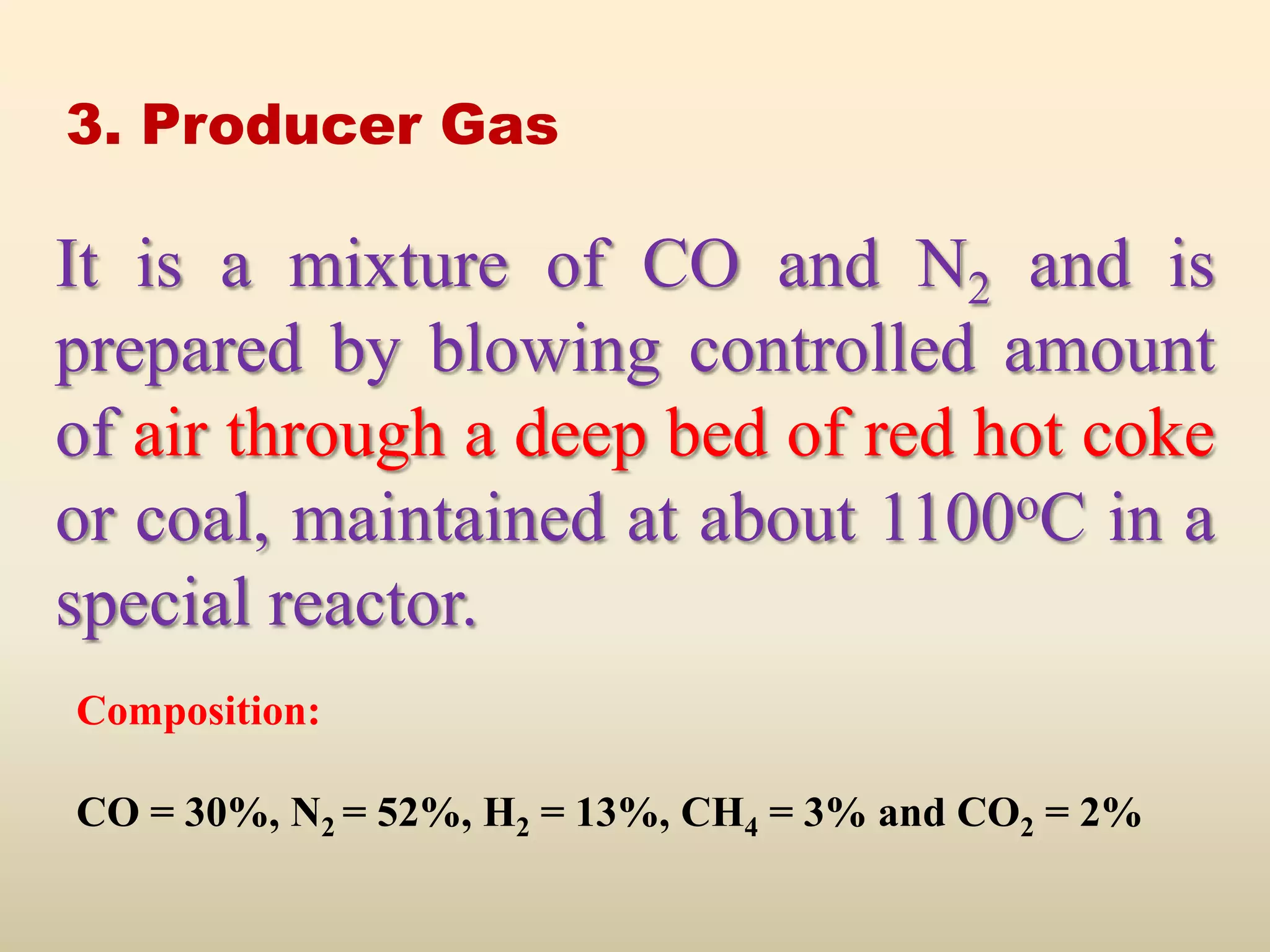 3. Producer Gas

It is a mixture of CO and N2 and is
prepared by blowing controlled amount
of air through a deep bed of red hot coke
or coal, maintained at about 1100oC in a
special reactor.
Composition:

CO = 30%, N2 = 52%, H2 = 13%, CH4 = 3% and CO2 = 2%
 