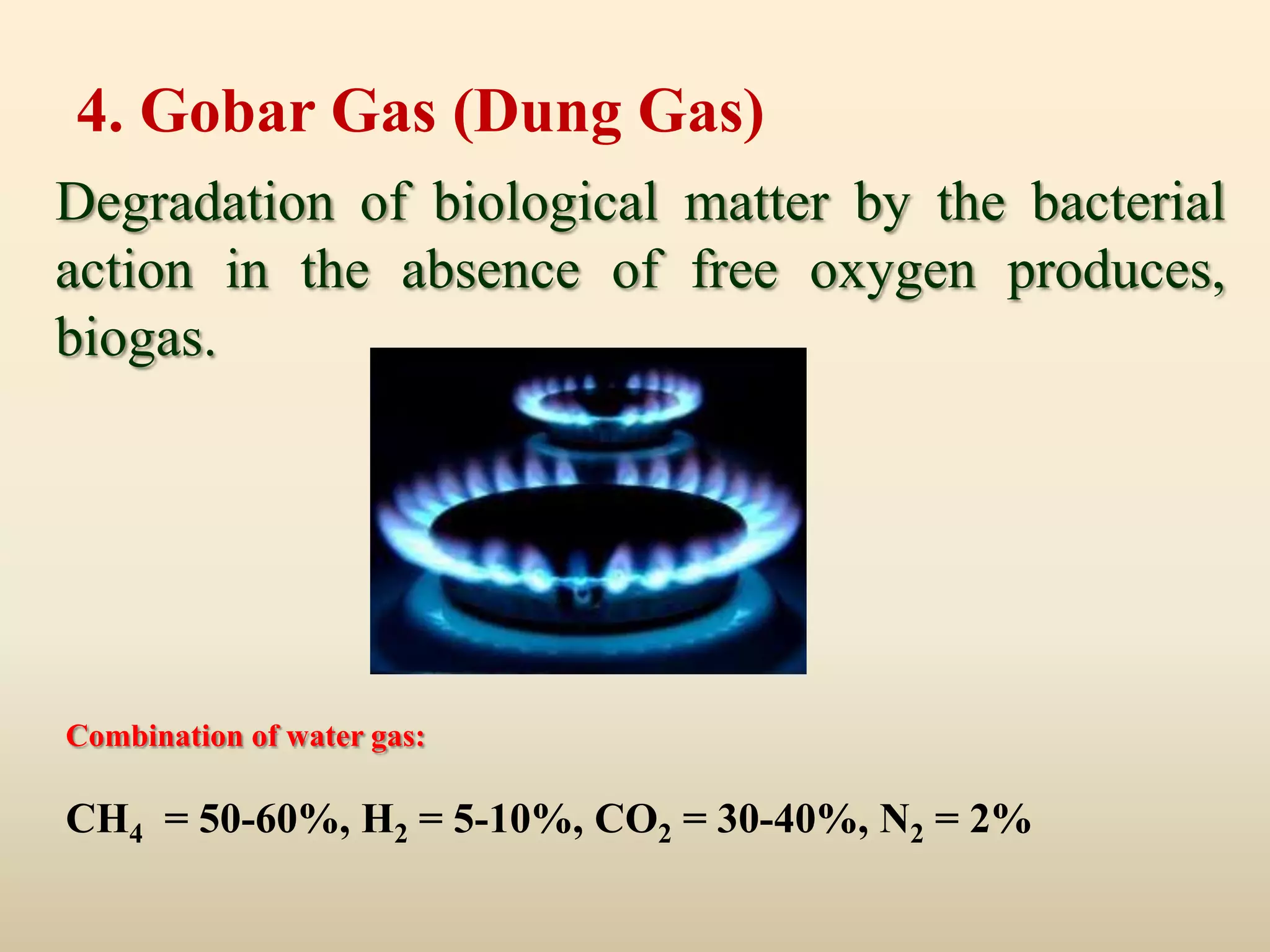 4. Gobar Gas (Dung Gas)
Degradation of biological matter by the bacterial
action in the absence of free oxygen produces,
biogas.




Combination of water gas:

CH4 = 50-60%, H2 = 5-10%, CO2 = 30-40%, N2 = 2%
 