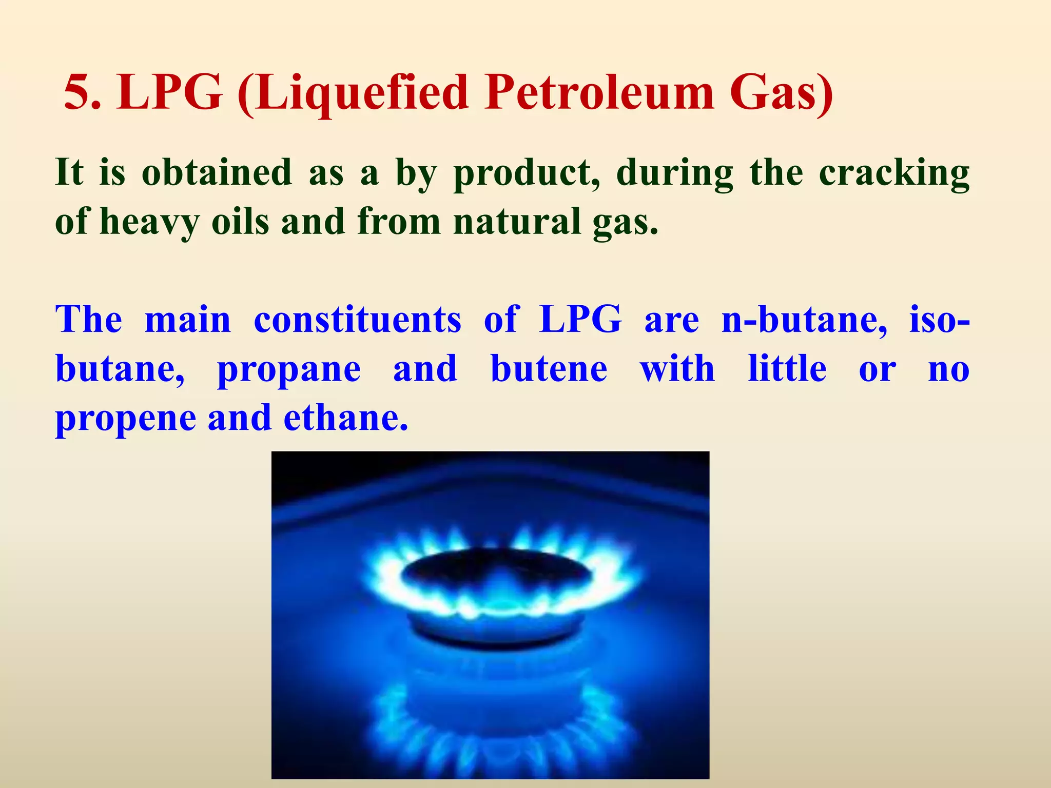 5. LPG (Liquefied Petroleum Gas)
It is obtained as a by product, during the cracking
of heavy oils and from natural gas.

The main constituents of LPG are n-butane, iso-
butane, propane and butene with little or no
propene and ethane.
 