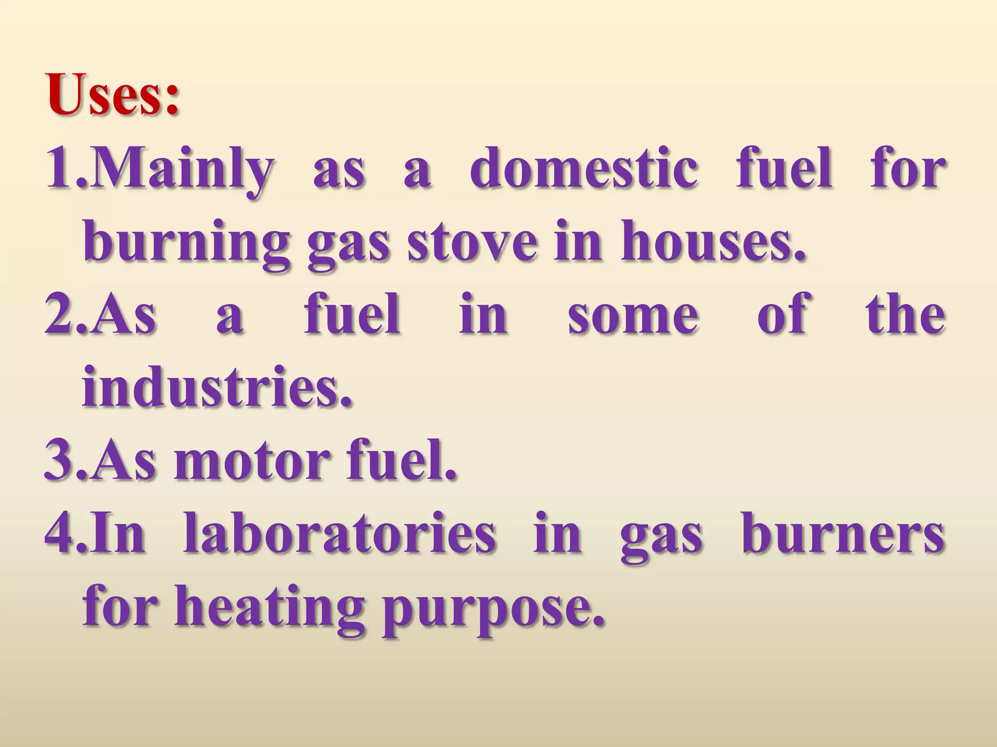Uses:
1.Mainly as a domestic fuel for
 burning gas stove in houses.
2.As a fuel in some of the
 industries.
3.As motor fuel.
4.In laboratories in gas burners
 for heating purpose.
 