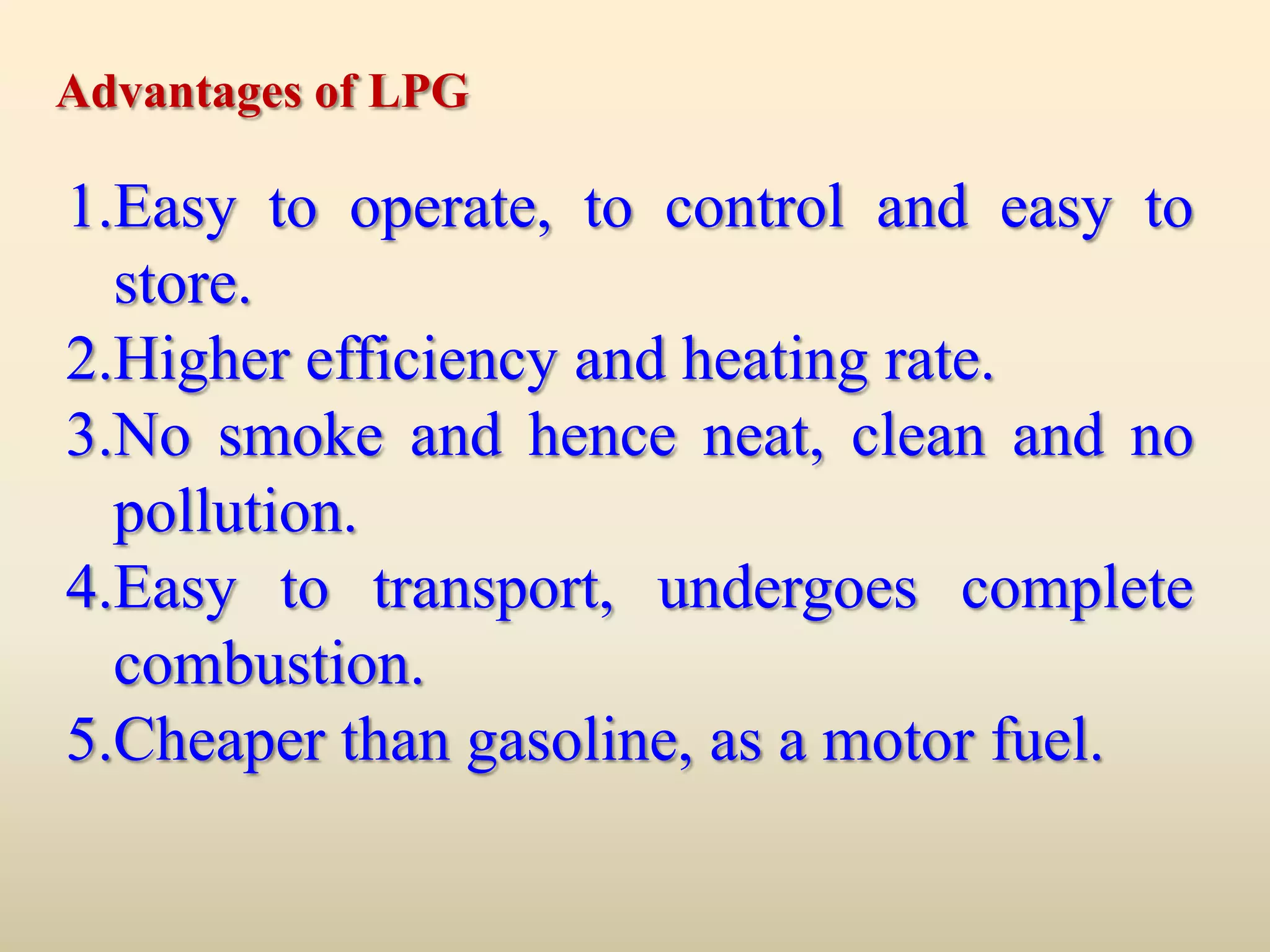 Advantages of LPG

1.Easy to operate, to control and easy to
  store.
2.Higher efficiency and heating rate.
3.No smoke and hence neat, clean and no
  pollution.
4.Easy to transport, undergoes complete
  combustion.
5.Cheaper than gasoline, as a motor fuel.
 