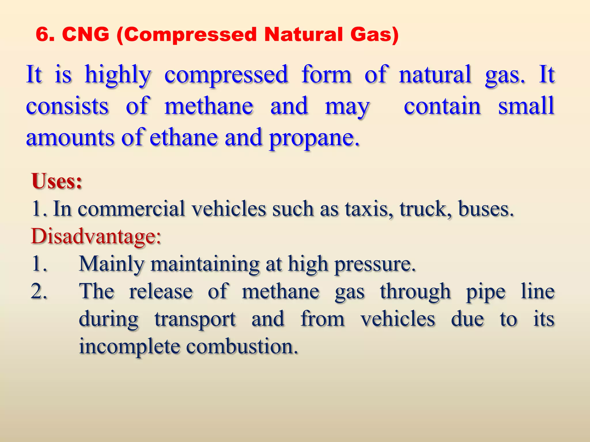 6. CNG (Compressed Natural Gas)

It is highly compressed form of natural gas. It
consists of methane and may contain small
amounts of ethane and propane.
Uses:
1. In commercial vehicles such as taxis, truck, buses.
Disadvantage:
1. Mainly maintaining at high pressure.
2. The release of methane gas through pipe line
      during transport and from vehicles due to its
      incomplete combustion.
 