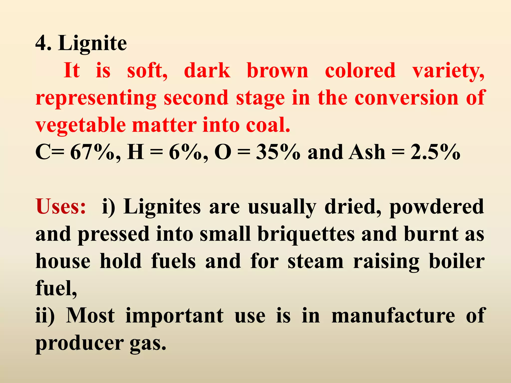 4. Lignite
   It is soft, dark brown colored variety,
representing second stage in the conversion of
vegetable matter into coal.
C= 67%, H = 6%, O = 35% and Ash = 2.5%

Uses: i) Lignites are usually dried, powdered
and pressed into small briquettes and burnt as
house hold fuels and for steam raising boiler
fuel,
ii) Most important use is in manufacture of
producer gas.
 