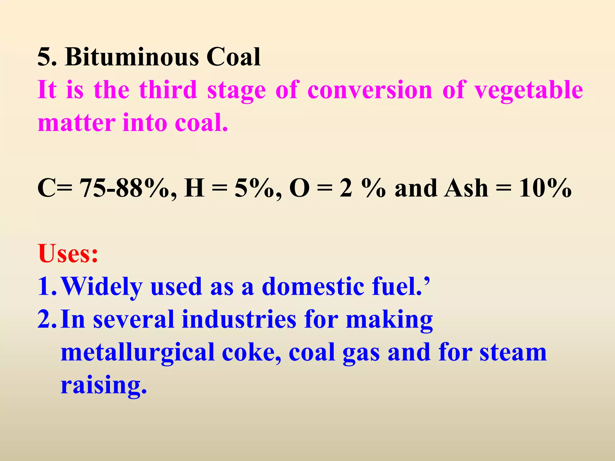5. Bituminous Coal
It is the third stage of conversion of vegetable
matter into coal.

C= 75-88%, H = 5%, O = 2 % and Ash = 10%

Uses:
1.Widely used as a domestic fuel.’
2.In several industries for making
  metallurgical coke, coal gas and for steam
  raising.
 