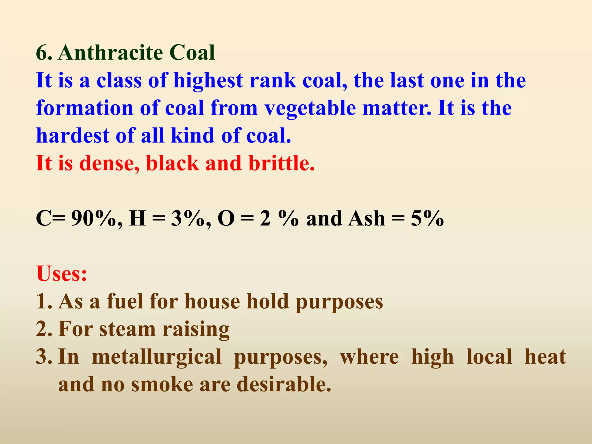 6. Anthracite Coal
It is a class of highest rank coal, the last one in the
formation of coal from vegetable matter. It is the
hardest of all kind of coal.
It is dense, black and brittle.

C= 90%, H = 3%, O = 2 % and Ash = 5%

Uses:
1. As a fuel for house hold purposes
2. For steam raising
3. In metallurgical purposes, where high local heat
   and no smoke are desirable.
 