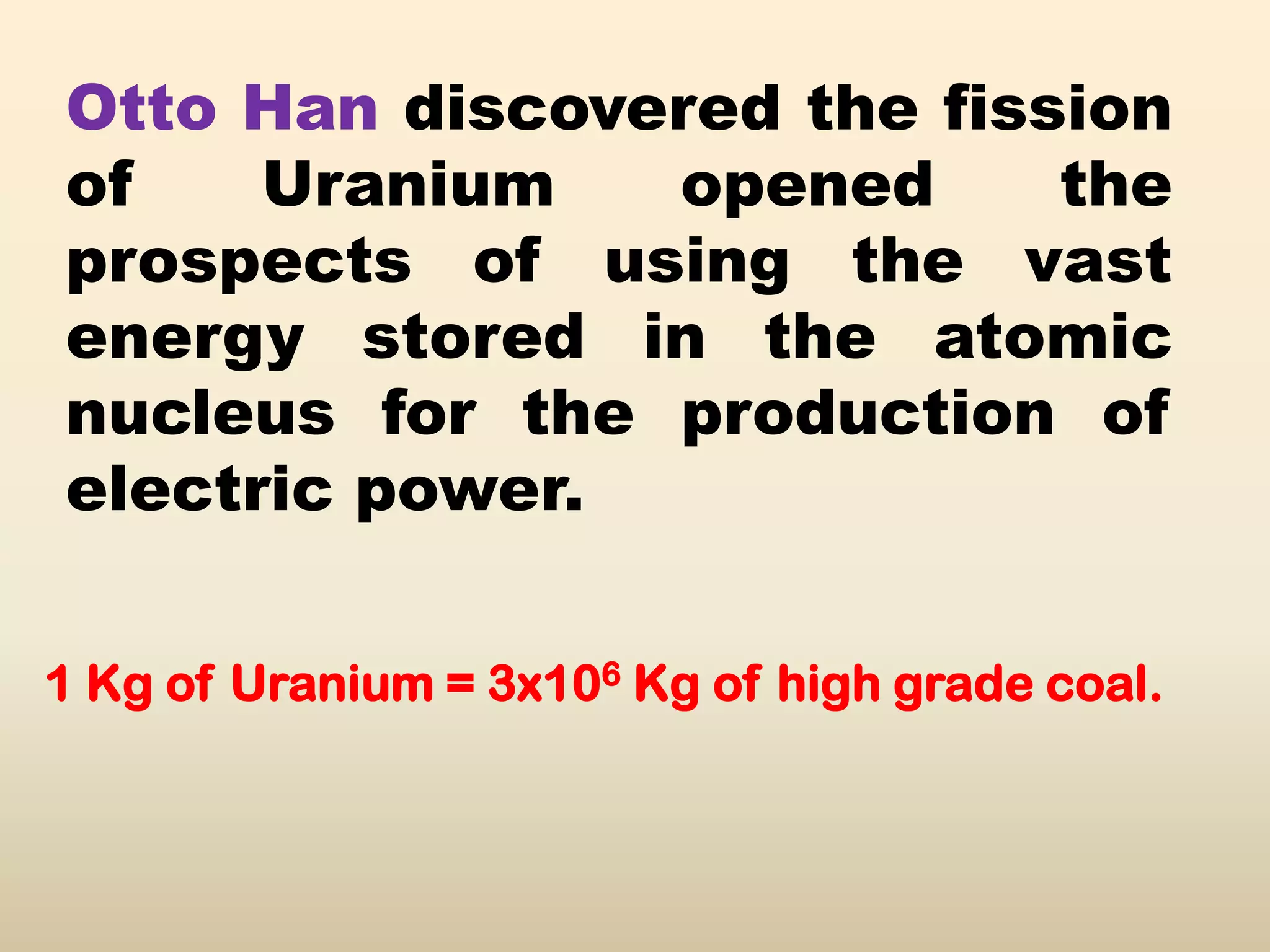 Otto Han discovered the fission
of    Uranium   opened      the
prospects of using the vast
energy stored in the atomic
nucleus for the production of
electric power.

1 Kg of Uranium = 3x106 Kg of high grade coal.
 