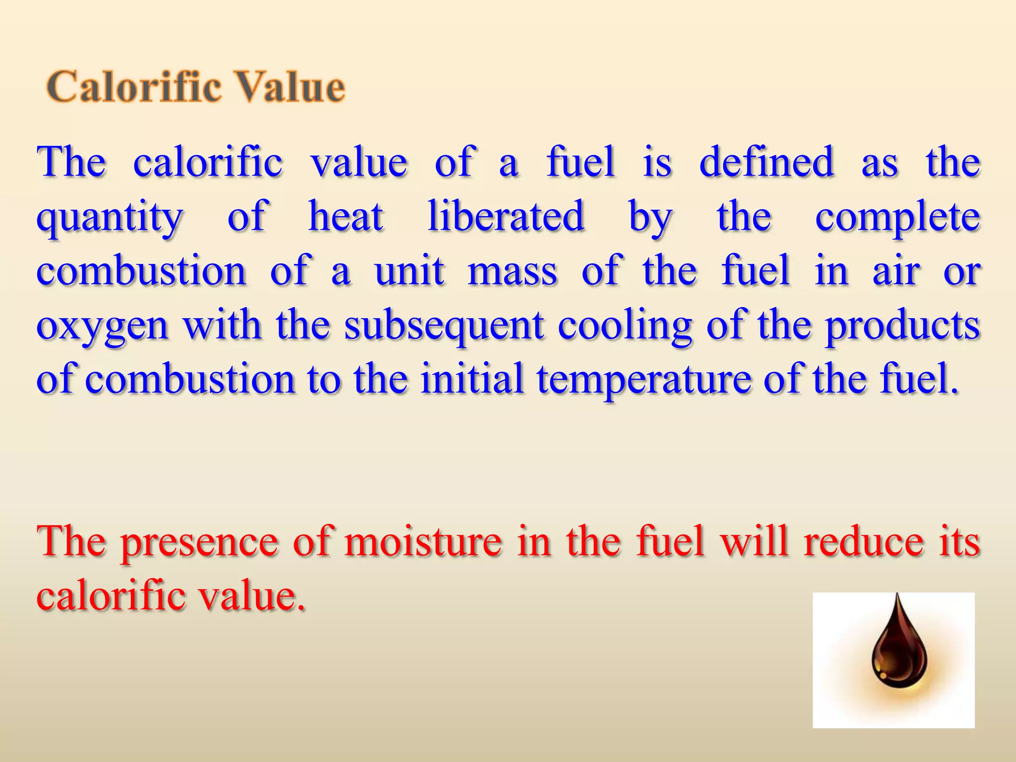 The calorific value of a fuel is defined as the
quantity of heat liberated by the complete
combustion of a unit mass of the fuel in air or
oxygen with the subsequent cooling of the products
of combustion to the initial temperature of the fuel.


The presence of moisture in the fuel will reduce its
calorific value.
 