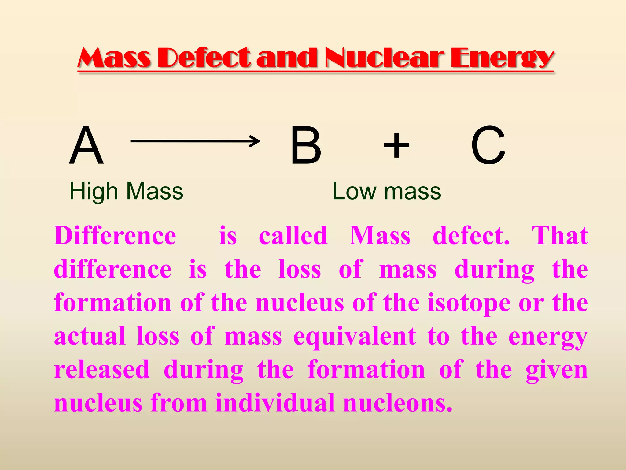 Mass Defect and Nuclear Energy


 A                  B       +      C
 High Mass              Low mass
Difference     is called Mass defect. That
difference is the loss of mass during the
formation of the nucleus of the isotope or the
actual loss of mass equivalent to the energy
released during the formation of the given
nucleus from individual nucleons.
 