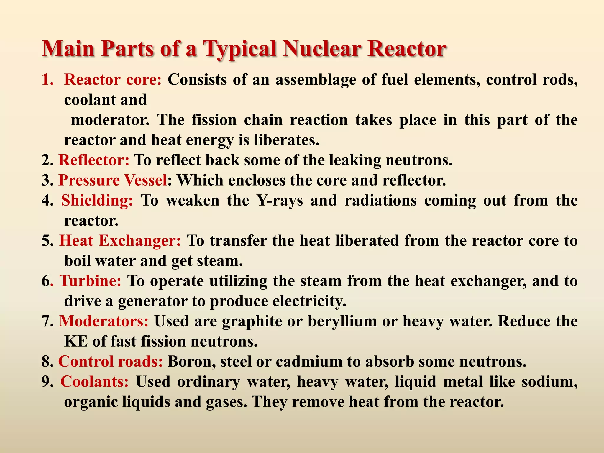 Main Parts of a Typical Nuclear Reactor
1. Reactor core: Consists of an assemblage of fuel elements, control rods,
    coolant and
     moderator. The fission chain reaction takes place in this part of the
    reactor and heat energy is liberates.
2. Reflector: To reflect back some of the leaking neutrons.
3. Pressure Vessel: Which encloses the core and reflector.
4. Shielding: To weaken the Y-rays and radiations coming out from the
    reactor.
5. Heat Exchanger: To transfer the heat liberated from the reactor core to
    boil water and get steam.
6. Turbine: To operate utilizing the steam from the heat exchanger, and to
    drive a generator to produce electricity.
7. Moderators: Used are graphite or beryllium or heavy water. Reduce the
    KE of fast fission neutrons.
8. Control roads: Boron, steel or cadmium to absorb some neutrons.
9. Coolants: Used ordinary water, heavy water, liquid metal like sodium,
    organic liquids and gases. They remove heat from the reactor.
 
