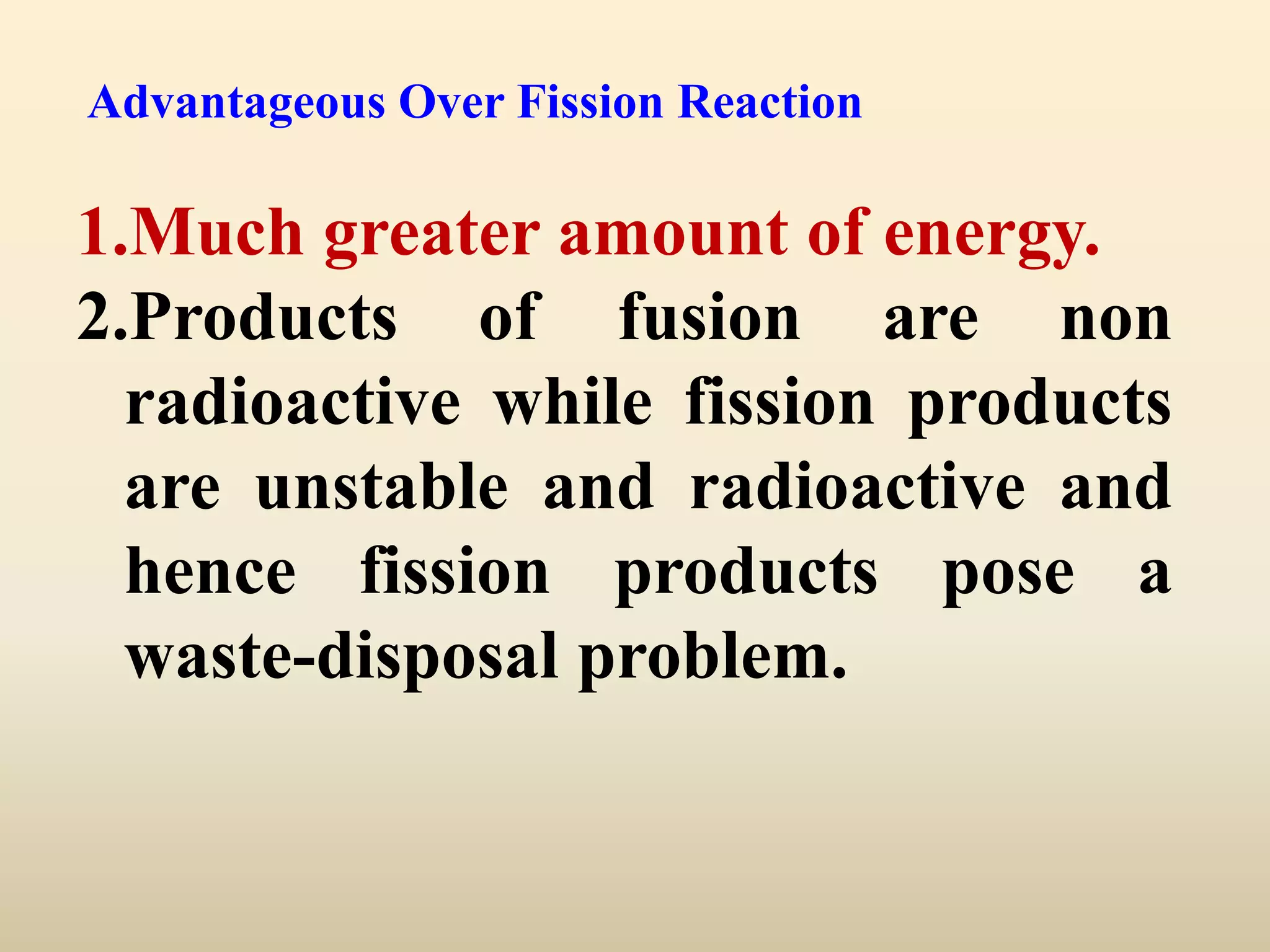 Advantageous Over Fission Reaction

1.Much greater amount of energy.
2.Products of fusion are non
  radioactive while fission products
  are unstable and radioactive and
  hence fission products pose a
  waste-disposal problem.
 