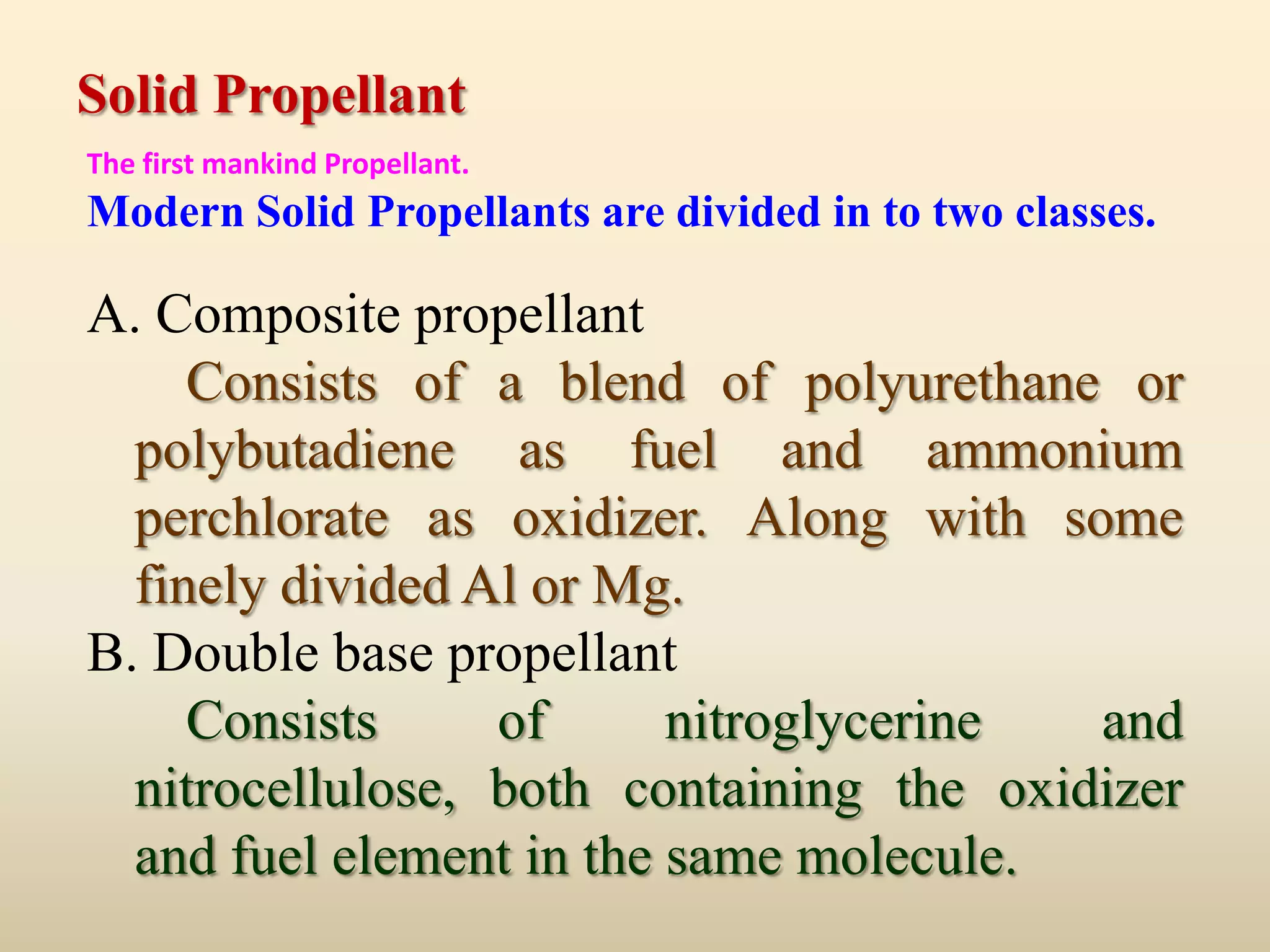 Solid Propellant
The first mankind Propellant.
Modern Solid Propellants are divided in to two classes.

A. Composite propellant
     Consists of a blend of polyurethane or
  polybutadiene as fuel and ammonium
  perchlorate as oxidizer. Along with some
  finely divided Al or Mg.
B. Double base propellant
     Consists     of      nitroglycerine  and
  nitrocellulose, both containing the oxidizer
  and fuel element in the same molecule.
 