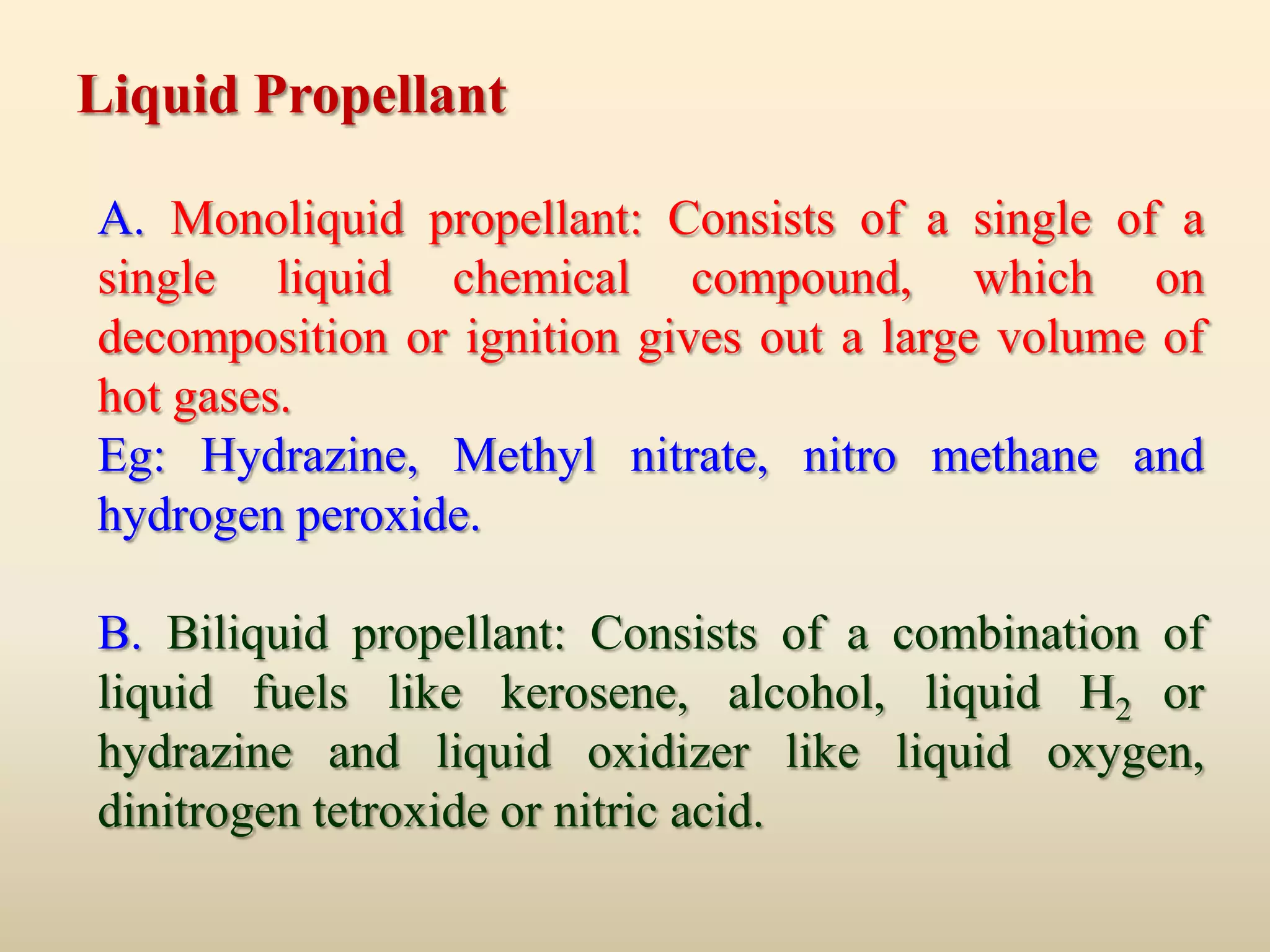 Liquid Propellant

A. Monoliquid propellant: Consists of a single of a
single liquid chemical compound, which on
decomposition or ignition gives out a large volume of
hot gases.
Eg: Hydrazine, Methyl nitrate, nitro methane and
hydrogen peroxide.

B. Biliquid propellant: Consists of a combination of
liquid fuels like kerosene, alcohol, liquid H2 or
hydrazine and liquid oxidizer like liquid oxygen,
dinitrogen tetroxide or nitric acid.
 