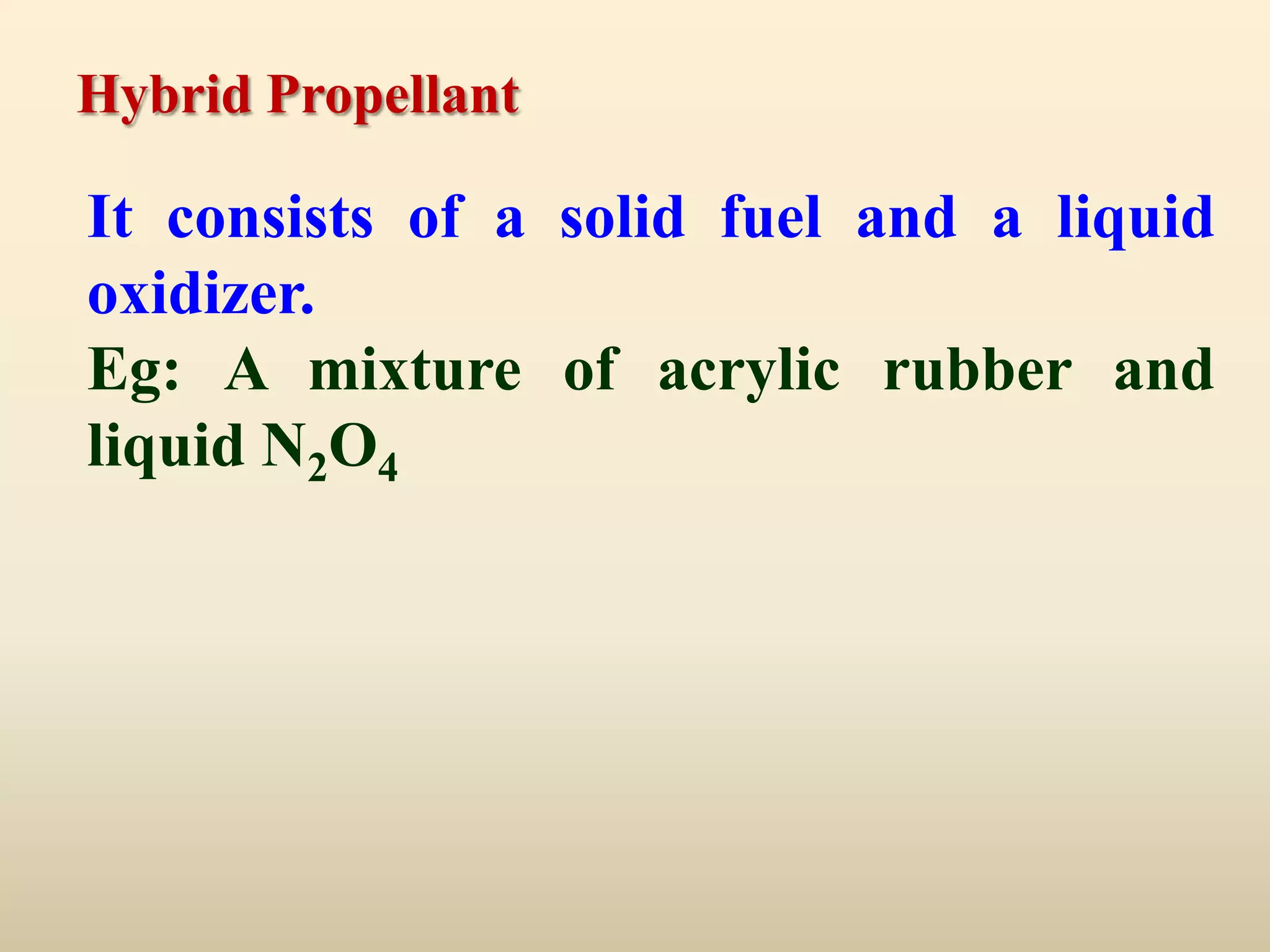 Hybrid Propellant

It consists of a solid fuel and a liquid
oxidizer.
Eg: A mixture of acrylic rubber and
liquid N2O4
 