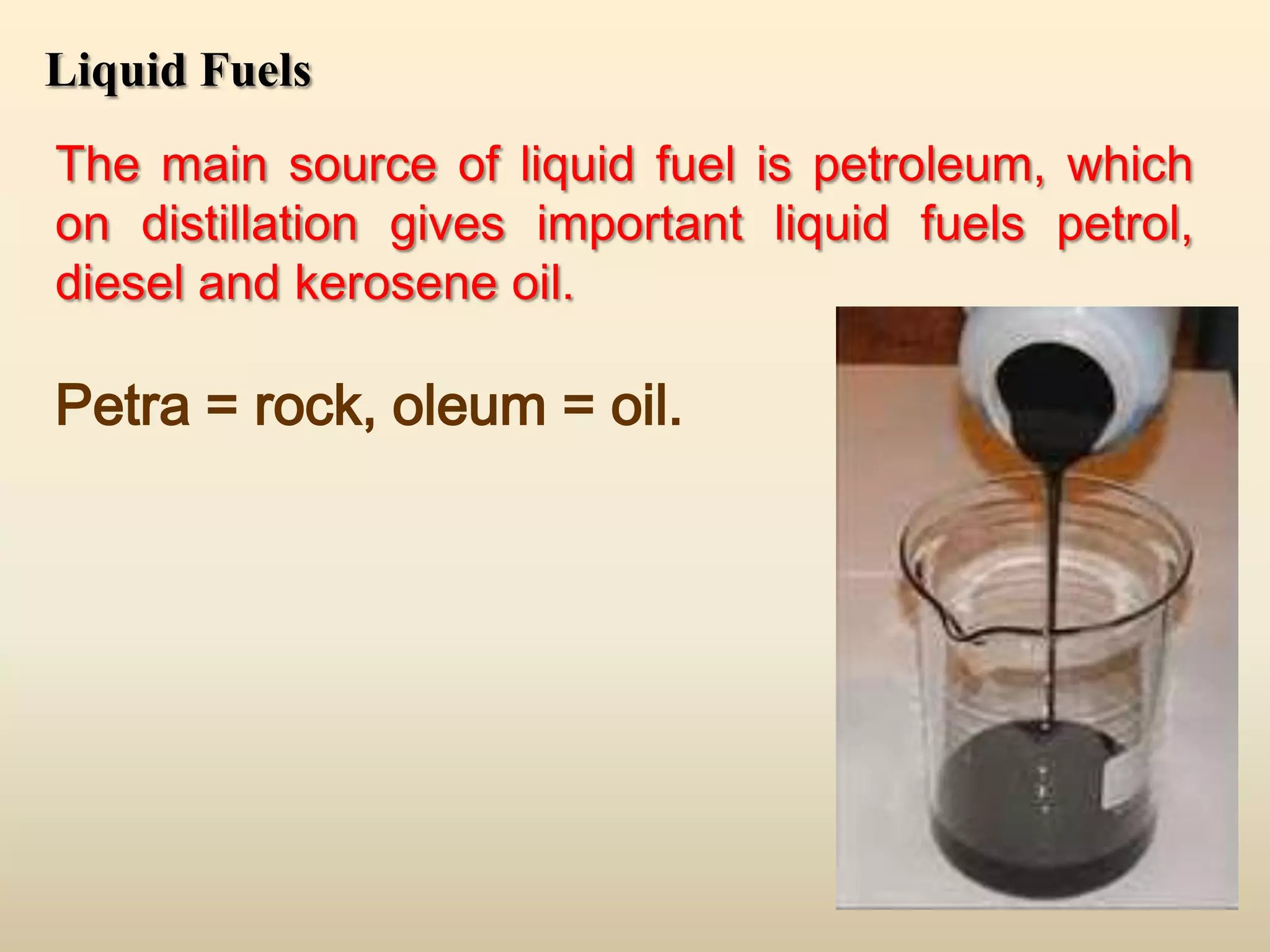 Liquid Fuels
The main source of liquid fuel is petroleum, which
on distillation gives important liquid fuels petrol,
diesel and kerosene oil.

Petra = rock, oleum = oil.
 