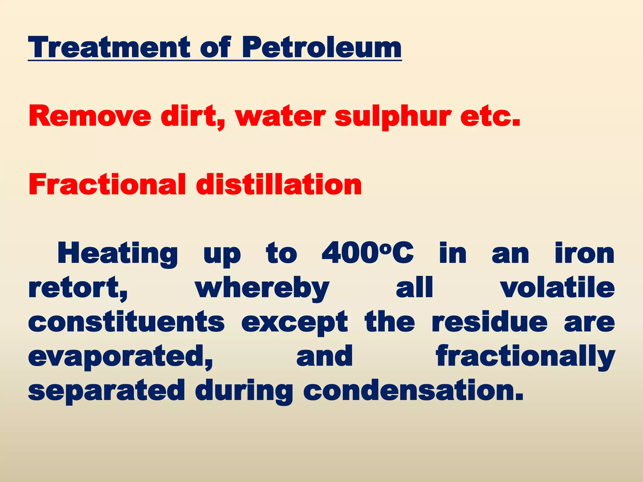 Treatment of Petroleum

Remove dirt, water sulphur etc.

Fractional distillation

  Heating up to 400oC in an iron
retort,   whereby     all     volatile
constituents except the residue are
evaporated,     and       fractionally
separated during condensation.
 