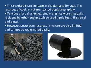  This resulted in an increase in the demand for coal. The
reserves of coal, in nature, started depleting rapidly.
 To meet these challenges, steam engines were gradually
replaced by other engines which used liquid fuels like petrol
and diesel.
 However, petroleum reserves in nature are also limited
and cannot be replenished easily.
 
