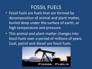 FOSSIL FUELS
• Fossil fuels are fuels that are formed by
  decomposition of animal and plant matter,
  buried deep under the surface of earth, at
  high temperature and pressure.
• This animal and plant matter changes into
  fossil fuels over a period of millions of years.
  Coal, petrol and diesel are fossil fuels.
 