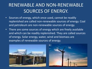 RENEWABLE AND NON-RENEWABLE
       SOURCES OF ENERGY.
• Sources of energy, which once used, cannot be readily
  replenished are called non-renewable sources of energy. Coal
  and petroleum are non-renewable sources of energy.
• There are some sources of energy which are freely available
  and which can be readily replenished. They are called sources
  of energy. Solar energy, water, wind and biomass are
  examples of renewable sources of energy.
 
