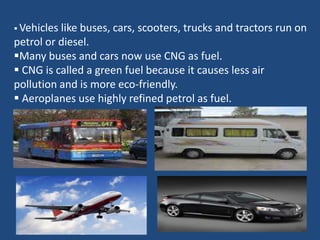  Vehicleslike buses, cars, scooters, trucks and tractors run on
petrol or diesel.
Many buses and cars now use CNG as fuel.
 CNG is called a green fuel because it causes less air
pollution and is more eco-friendly.
 Aeroplanes use highly refined petrol as fuel.
 