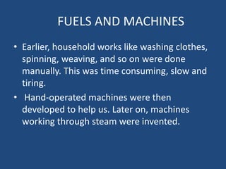 FUELS AND MACHINES
• Earlier, household works like washing clothes,
  spinning, weaving, and so on were done
  manually. This was time consuming, slow and
  tiring.
• Hand-operated machines were then
  developed to help us. Later on, machines
  working through steam were invented.
 