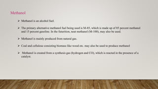  Methanol is an alcohol fuel.
 The primary alternative methanol fuel being used is M-85, which is made up of 85 percent methanol
and 15 percent gasoline. In the futurition, neat methanol (M-100), may also be used.
 Methanol is mainly produced from natural gas.
 Coal and cellulose consisting biomass like wood etc. may also be used to produce methanol
 Methanol is created from a synthesis gas (hydrogen and CO), which is reacted in the presence of a
catalyst.
Methanol
 
