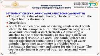 DETERMINATION OF CALORIFIC VALUE USING BOMB CALORIMETER
⚫The calorific value of solid fuels can be determined with the
help of bomb calorimeter.
⚫Description:
⚫Bomb Calorimeter consists of a strong stainless steel bomb
where the fuel sample is burnt. The bomb has oxygen inlet
valve and two stainless steel electrodes. A small ring is
attached to one of the electrodes. In this ring, a nickel or
stainless steel crucible is placed. The bomb is placed in a
copper calorimeter containing a known weight of water
sample. The copper calorimeter is provided with a
Beckmann’s thermometer and stirrer for stirring water. The
copper calorimeter is covered by an air jacket and water
jacket.
 