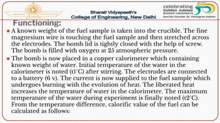 Functioning:
⚫ A known weight of the fuel sample is taken into the crucible. The fine
magnesium wire is touching the fuel sample and then stretched across
the electrodes. The bomb lid is tightly closed with the help of screw.
The bomb is filled with oxygen at 25 atmospheric pressure.
⚫ The bomb is now placed in a copper calorimeter which containing
known weight of water. Initial temperature of the water in the
calorimeter is noted (t1°C) after stirring. The electrodes are connected
to a battery (6 v). The current is now supplied to the fuel sample which
undergoes burning with the evolution of heat. The liberated heat
increases the temperature of water in the calorimeter. The maximum
temperature of the water during experiment is finally noted (t2°C).
From the temperature difference, calorific value of the fuel can be
calculated as follows:
 