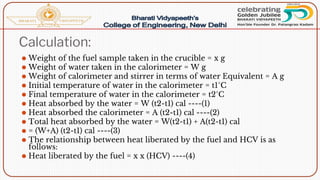 Calculation:
⚫ Weight of the fuel sample taken in the crucible = x g
⚫ Weight of water taken in the calorimeter = W g
⚫ Weight of calorimeter and stirrer in terms of water Equivalent = A g
⚫ Initial temperature of water in the calorimeter = t1°C
⚫ Final temperature of water in the calorimeter = t2°C
⚫ Heat absorbed by the water = W (t2-t1) cal ----(1)
⚫ Heat absorbed the calorimeter = A (t2-t1) cal ----(2)
⚫ Total heat absorbed by the water = W(t2-t1) + A(t2-t1) cal
⚫ = (W+A) (t2-t1) cal ----(3)
⚫ The relationship between heat liberated by the fuel and HCV is as
follows:
⚫ Heat liberated by the fuel = x x (HCV) ----(4)
 