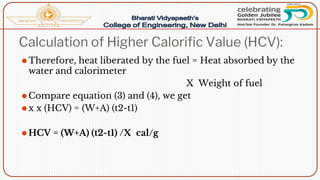 Calculation of Higher Calorific Value (HCV):
⚫Therefore, heat liberated by the fuel = Heat absorbed by the
water and calorimeter
X Weight of fuel
⚫Compare equation (3) and (4), we get
⚫x x (HCV) = (W+A) (t2-t1)
⚫HCV = (W+A) (t2-t1) /X cal/g
 