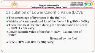 Calculation of Lower Calorific Value (LCV):
⚫The percentage of hydrogen in the fuel = H
⚫Weight of water produced 1 g of the fuel = 9 H g/100 = 0.09 g
⚫Therefore, heat liberated during the Condensation of steam
= 0.09 H x 587 cal/g
⚫Lower calorific value of the fuel = HCV – Latent heat of
water
liberated by the fuel
⚫LCV = HCV – (0.09 H x 587) cal/g.
 