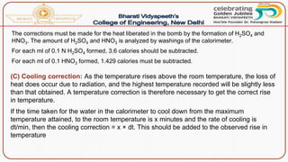 The corrections must be made for the heat liberated in the bomb by the formation of H2SO4 and
HNO3. The amount of H2SO4 and HNO3 is analyzed by washings of the calorimeter.
For each ml of 0.1 N H2SO4 formed, 3.6 calories should be subtracted.
For each ml of 0.1 HNO3 formed, 1.429 calories must be subtracted.
(C) Cooling correction: As the temperature rises above the room temperature, the loss of
heat does occur due to radiation, and the highest temperature recorded will be slightly less
than that obtained. A temperature correction is therefore necessary to get the correct rise
in temperature.
If the time taken for the water in the calorimeter to cool down from the maximum
temperature attained, to the room temperature is x minutes and the rate of cooling is
dt/min, then the cooling correction = x × dt. This should be added to the observed rise in
temperature
 