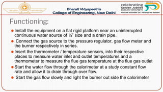 Functioning:
⚫Install the equipment on a flat rigid platform near an uninterrupted
continuous water source of ½” size and a drain pipe.
⚫ Connect the gas source to the pressure regulator, gas flow meter and
the burner respectively in series.
⚫Insert the thermometer / temperature sensors, into their respective
places to measure water inlet and outlet temperatures and a
thermometer to measure the flue gas temperature at the flue gas outlet
⚫Start the water flow through the calorimeter at a study constant flow
rate and allow it to drain through over flow.
⚫ Start the gas flow slowly and light the burner out side the calorimeter
 