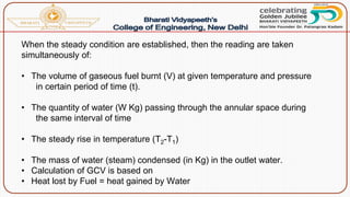 When the steady condition are established, then the reading are taken
simultaneously of:
• The volume of gaseous fuel burnt (V) at given temperature and pressure
in certain period of time (t).
• The quantity of water (W Kg) passing through the annular space during
the same interval of time
• The steady rise in temperature (T2-T1)
• The mass of water (steam) condensed (in Kg) in the outlet water.
• Calculation of GCV is based on
• Heat lost by Fuel = heat gained by Water
 