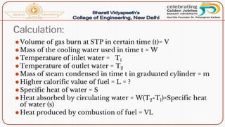 Calculation:
⚫Volume of gas burn at STP in certain time (t)= V
⚫Mass of the cooling water used in time t = W
⚫Temperature of inlet water = T1
⚫Temperature of outlet water = T2
⚫Mass of steam condensed in time t in graduated cylinder = m
⚫Higher calorific value of fuel = L = ?
⚫Specific heat of water = S
⚫Heat absorbed by circulating water = W(T2-T1)×Specific heat
of water (s)
⚫Heat produced by combustion of fuel = VL
 