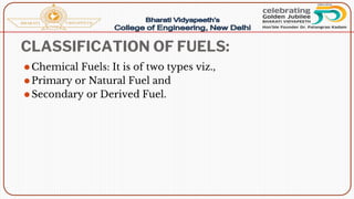 CLASSIFICATION OF FUELS:
⚫Chemical Fuels: It is of two types viz.,
⚫Primary or Natural Fuel and
⚫Secondary or Derived Fuel.
 