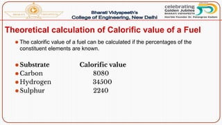 Theoretical calculation of Calorific value of a Fuel
⚫ The calorific value of a fuel can be calculated if the percentages of the
constituent elements are known.
⚫Substrate Calorific value
⚫Carbon 8080
⚫Hydrogen 34500
⚫Sulphur 2240
 