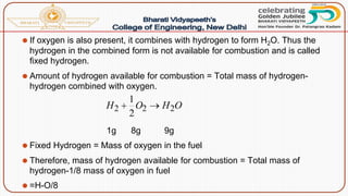 ⚫ If oxygen is also present, it combines with hydrogen to form H2O. Thus the
hydrogen in the combined form is not available for combustion and is called
fixed hydrogen.
⚫ Amount of hydrogen available for combustion = Total mass of hydrogen-
hydrogen combined with oxygen.
1g 8g 9g
⚫ Fixed Hydrogen = Mass of oxygen in the fuel
⚫ Therefore, mass of hydrogen available for combustion = Total mass of
hydrogen-1/8 mass of oxygen in fuel
⚫ =H-O/8
 