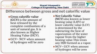 Difference between gross and net calorific value
⚫Gross calorific value
(GCV) is the amount of
heat released by the
complete combustion of a
unit of natural gas. It is
also known as Higher
Heating Value (HCV).
⚫GCV= NCV when amount
of hydrogen will be zero
⚫ Net Calorific Value
(NCV) also known as lower
heating value (LHV) or
lower calorific value (LCV)
is determined by the
subtracting the heat of
vaporization of the water
vapour from the higher
heating value.This treats
any H20 formed as a vapor.
⚫ NCV= GCV when amount
of hydrogen will be zero
 