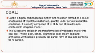 COAL:
⚫Coal is a highly carbonaceous matter that has been formed as a result
of alteration of vegetable matter (eg., plants) under certain favourable
conditions. It is chiefly composed of C, H, N and O besides non-
combustible inorganic matter.
⚫The successive stages in the transformation of vegetable matter into
coal are – wood, peat, lignite, bituminous coal, steam coal and
anthracite. Anthracite is probably the purest form of coal and contains
95 % carbon.
 