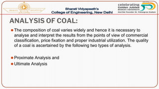 ANALYSIS OF COAL:
⚫The composition of coal varies widely and hence it is necessary to
analyse and interpret the results from the points of view of commercial
classification, price fixation and proper industrial utilization. The quality
of a coal is ascertained by the following two types of analysis.
⚫Proximate Analysis and
⚫Ultimate Analysis
 