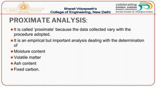 PROXIMATE ANALYSIS:
⚫It is called ‘proximate’ because the data collected vary with the
procedure adopted.
⚫It is an empirical but important analysis dealing with the determination
of
⚫Moisture content
⚫Volatile matter
⚫Ash content
⚫Fixed carbon.
 