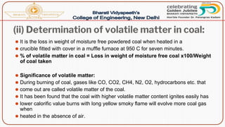 (ii) Determination of volatile matter in coal:
⚫ It is the loss in weight of moisture free powdered coal when heated in a
⚫ crucible fitted with cover in a muffle furnace at 950 C for seven minutes.
⚫ % of volatile matter in coal = Loss in weight of moisture free coal x100/Weight
of coal taken
⚫ Significance of volatile matter:
⚫ During burning of coal, gases like CO, CO2, CH4, N2, O2, hydrocarbons etc. that
⚫ come out are called volatile matter of the coal.
⚫ It has been found that the coal with higher volatile matter content ignites easily has
⚫ lower calorific value burns with long yellow smoky flame will evolve more coal gas
when
⚫ heated in the absence of air.
 