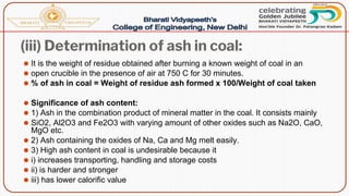 (iii) Determination of ash in coal:
⚫ It is the weight of residue obtained after burning a known weight of coal in an
⚫ open crucible in the presence of air at 750 C for 30 minutes.
⚫ % of ash in coal = Weight of residue ash formed x 100/Weight of coal taken
⚫ Significance of ash content:
⚫ 1) Ash in the combination product of mineral matter in the coal. It consists mainly
⚫ SiO2, Al2O3 and Fe2O3 with varying amount of other oxides such as Na2O, CaO,
MgO etc.
⚫ 2) Ash containing the oxides of Na, Ca and Mg melt easily.
⚫ 3) High ash content in coal is undesirable because it
⚫ i) increases transporting, handling and storage costs
⚫ ii) is harder and stronger
⚫ iii) has lower calorific value
 