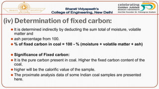 (iv) Determination of fixed carbon:
⚫ It is determined indirectly by deducting the sum total of moisture, volatile
matter and
⚫ ash percentage from 100.
⚫ % of fixed carbon in coal = 100 - % (moisture + volatile matter + ash)
⚫ Significance of Fixed carbon:
⚫ It is the pure carbon present in coal. Higher the fixed carbon content of the
coal,
⚫ higher will be the calorific value of the sample.
⚫ The proximate analysis data of some Indian coal samples are presented
here.
 