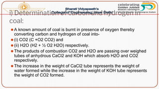 i) Determination of carbon and hydrogen in
coal:
⚫A known amount of coal is burnt in presence of oxygen thereby
converting carbon and hydrogen of coal into-
⚫(i) CO2 (C +O2 CO2) and
⚫(ii) H2O (H2 + ½ O2 H2O) respectively.
⚫The products of combustion CO2 and H2O are passing over weighed
tubes of anhydrous CaCl2 and KOH which absorb H2O and CO2
respectively.
⚫The increase in the weight of CaCl2 tube represents the weight of
water formed while the increase in the weight of KOH tube represents
the weight of CO2 formed.
 