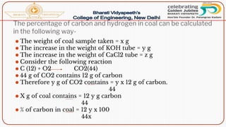 The percentage of carbon and hydrogen in coal can be calculated
in the following way-
⚫ The weight of coal sample taken = x g
⚫ The increase in the weight of KOH tube = y g
⚫ The increase in the weight of CaCl2 tube = z g
⚫ Consider the following reaction
⚫ C (12) + O2 CO2(44)
⚫ 44 g of CO2 contains 12 g of carbon
⚫ Therefore y g of CO2 contains = y x 12 g of carbon.
44
⚫ X g of coal contains = 12 y g carbon
44
⚫ % of carbon in coal = 12 y x 100
44x
 