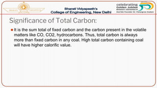 Significance of Total Carbon:
⚫It is the sum total of fixed carbon and the carbon present in the volatile
matters like CO, CO2, hydrocarbons. Thus, total carbon is always
more than fixed carbon in any coal. High total carbon containing coal
will have higher calorific value.
 