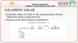 CALORIFIC VALUE
⚫Calorific value of a fuel is “the total quantity of heat
liberated, when a unit mass (or
volume) of the fuel is burnt completely”
 