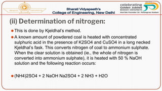 (ii) Determination of nitrogen:
⚫This is done by Kjeldhal’s method.
⚫A known amount of powdered coal is heated with concentrated
sulphuric acid in the presence of K2SO4 and CuSO4 in a long necked
Kjeldhal’s fask. This converts nitrogen of coal to ammonium sulphate.
When the clear solution is obtained (ie., the whole of nitrogen is
converted into ammonium sulphate), it is heated with 50 % NaOH
solution and the following reaction occurs:
⚫(NH4)2SO4 + 2 NaOH Na2SO4 + 2 NH3 + H2O
 