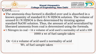 Cont…….
⚫The ammonia thus formed is distilled over and is absorbed in a
known quantity of standard 0.1 N H2SO4 solution. The volume of
unused 0.1 N H2SO4 is then determined by titrating against
standard NaOH solution. Thus, the amount of acid neutralized by
liberated ammonia from coal is determined using the formula.
⚫ % Nitrogen in coal = 14 x volume of acid used x normality of acid x 100
1000 x wt of fuel sample taken
Or =1.4 x volume of acid used x normality of acid
Wt. of fuel sample taken
 